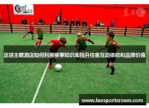 足球主题酒店如何利用赛事知识库提升住客互动体验和品牌价值